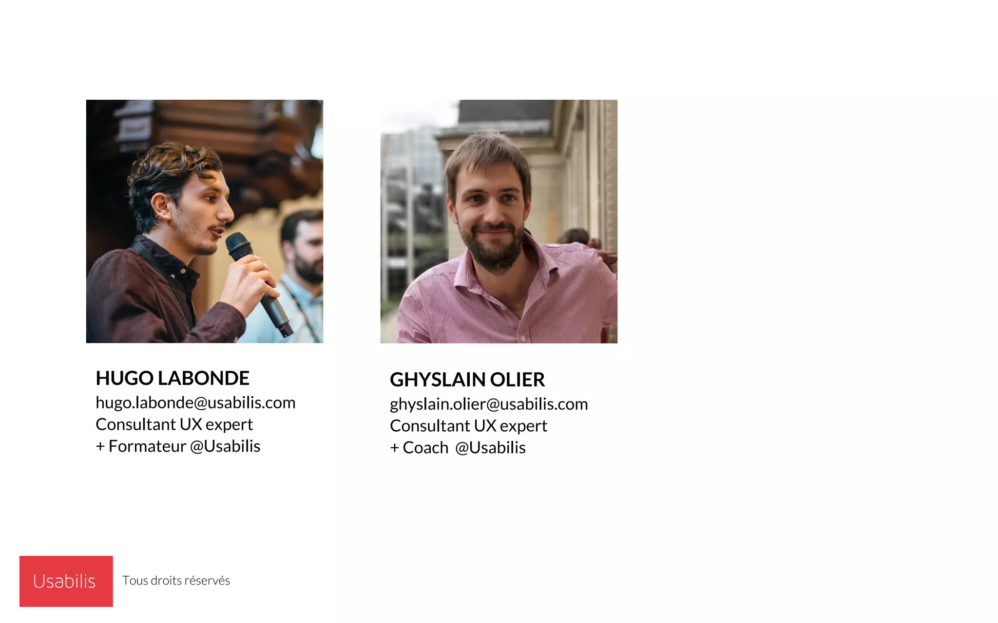 USABILIS © | CONFIDENTIEL
GHYSLAIN OLIER
ghyslain.olier@usabilis.com
Consultant UX expert
+ Coach @Usabilis
HUGO LABONDE
hugo.labonde@usabilis.com
Consultant UX expert
+ Formateur @Usabilis
Tous droits réservés
 