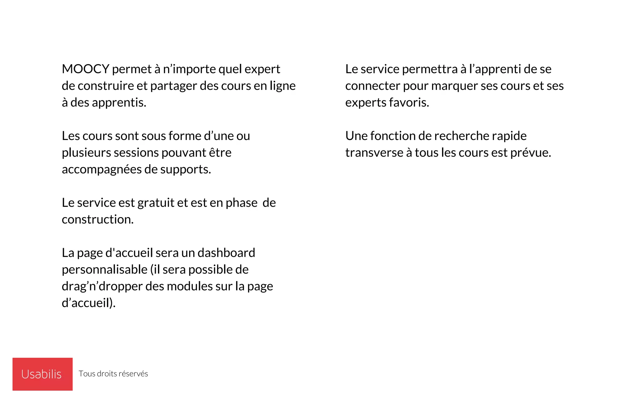 MOOCY permet à n’importe quel expert
de construire et partager des cours en ligne
à des apprentis.
Les cours sont sous forme d’une ou
plusieurs sessions pouvant être
accompagnées de supports.
Le service est gratuit et est en phase de
construction.
La page d'accueil sera un dashboard
personnalisable (il sera possible de
drag’n’dropper des modules sur la page
d’accueil).
Le service permettra à l’apprenti de se
connecter pour marquer ses cours et ses
experts favoris.
Une fonction de recherche rapide
transverse à tous les cours est prévue.
Tous droits réservés
 