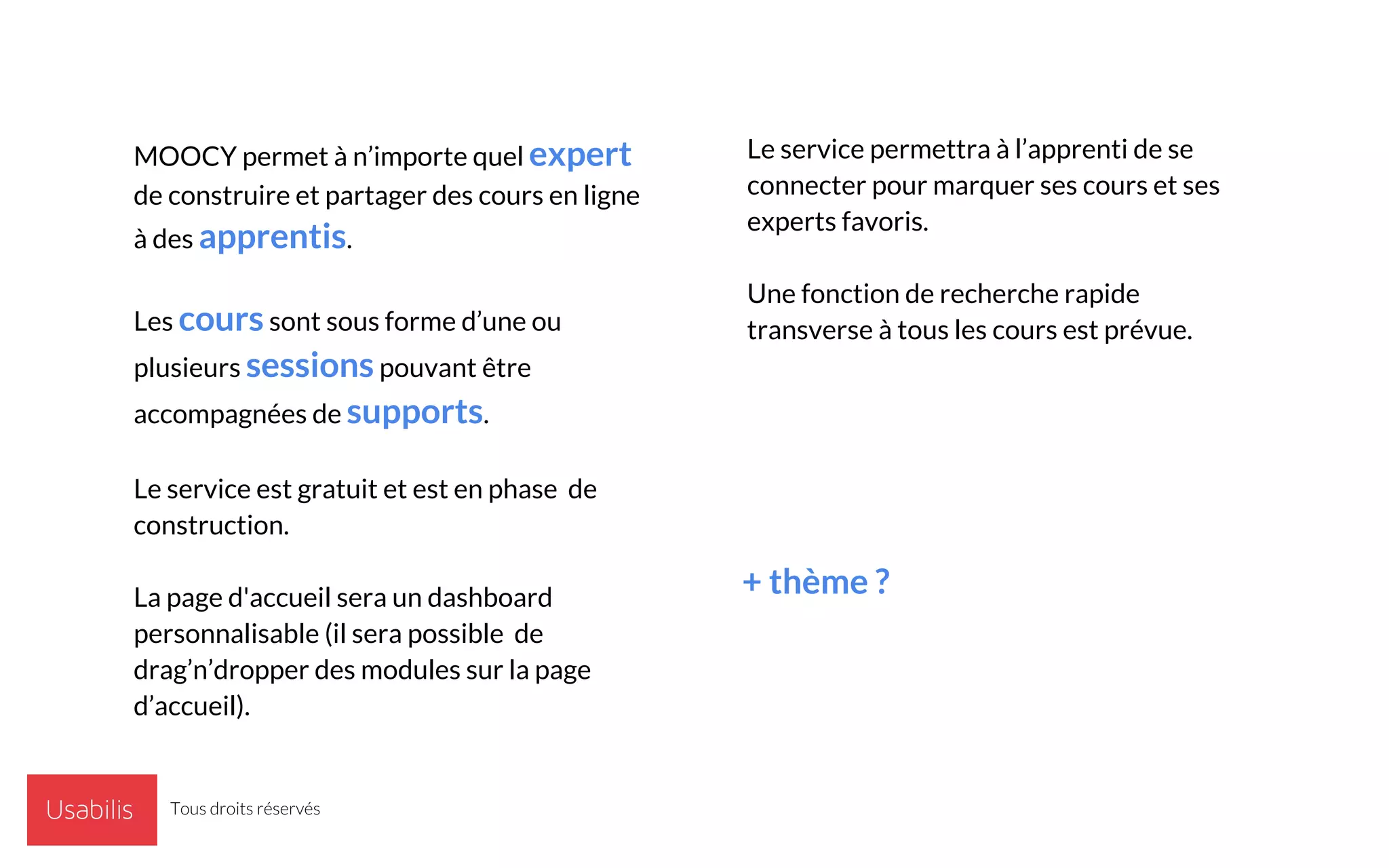 MOOCY permet à n’importe quel expert
de construire et partager des cours en ligne
à des apprentis.
Les cours sont sous forme d’une ou
plusieurs sessions pouvant être
accompagnées de supports.
Le service est gratuit et est en phase de
construction.
La page d'accueil sera un dashboard
personnalisable (il sera possible de
drag’n’dropper des modules sur la page
d’accueil).
Le service permettra à l’apprenti de se
connecter pour marquer ses cours et ses
experts favoris.
Une fonction de recherche rapide
transverse à tous les cours est prévue.
+ thème ?
Tous droits réservés
 