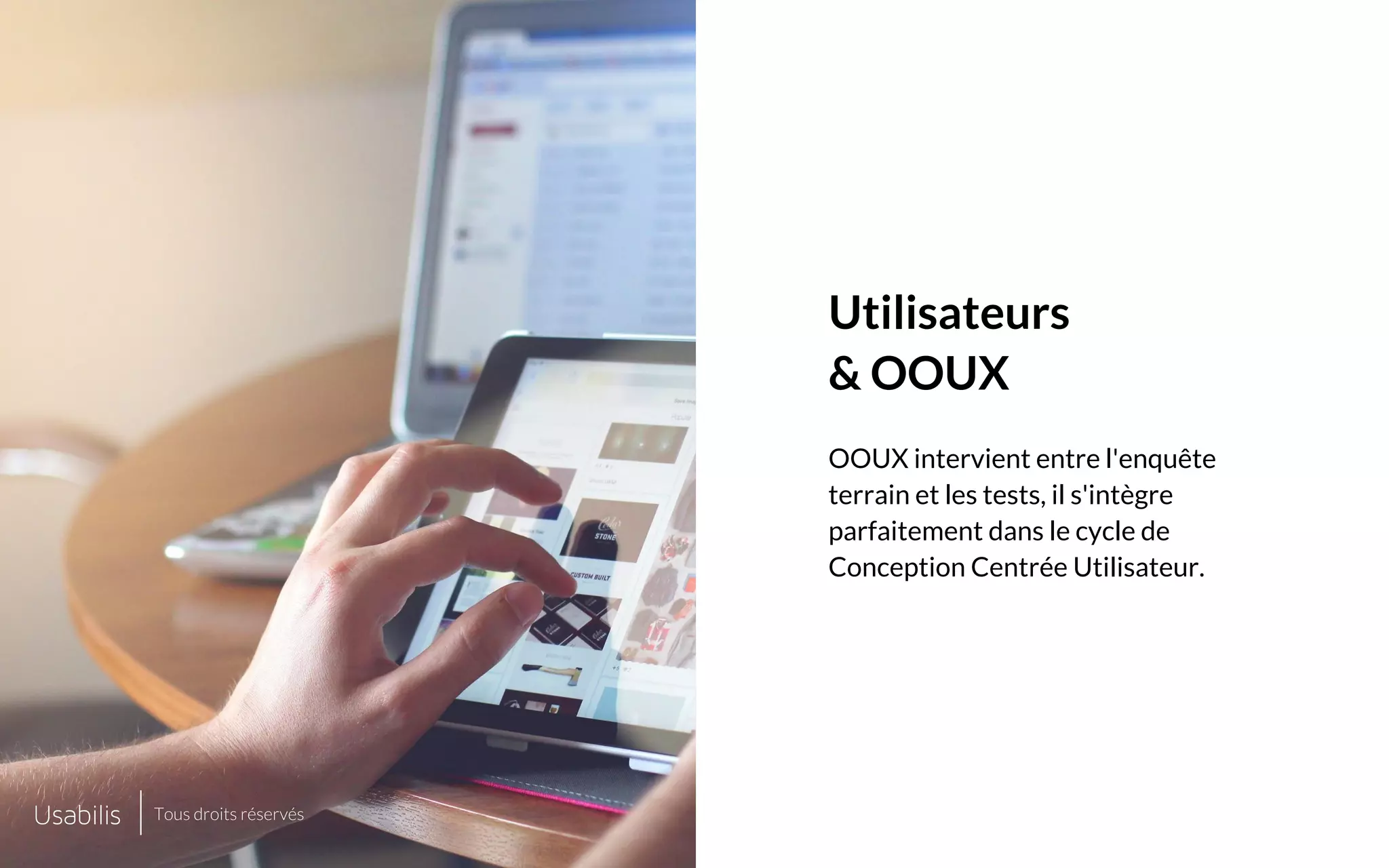 Placer ici
une image de cette taille
Placer ici
une image de cette taille
CONFIDENTIEL | © USABILIS | TOUS DROITS RÉSERVÉS
Utilisateurs
& OOUX
OOUX intervient entre l'enquête
terrain et les tests, il s'intègre
parfaitement dans le cycle de
Conception Centrée Utilisateur.
Tous droits réservés
 