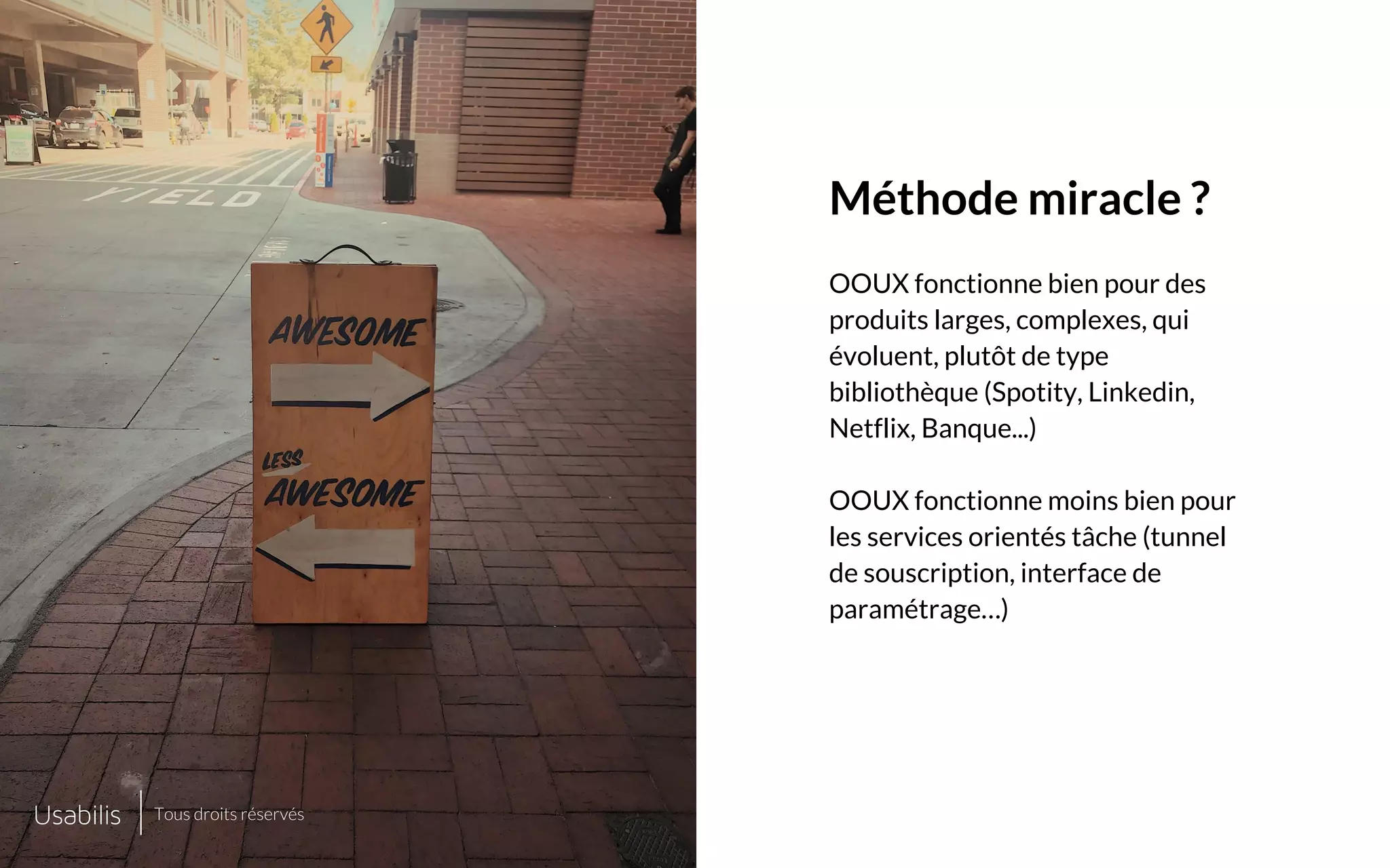 Placer ici
une image de cette taille
Placer ici
une image de cette taille
CONFIDENTIEL | © USABILIS | TOUS DROITS RÉSERVÉS
Méthode miracle ?
OOUX fonctionne bien pour des
produits larges, complexes, qui
évoluent, plutôt de type
bibliothèque (Spotity, Linkedin,
Netflix, Banque...)
OOUX fonctionne moins bien pour
les services orientés tâche (tunnel
de souscription, interface de
paramétrage…)
Tous droits réservés
 