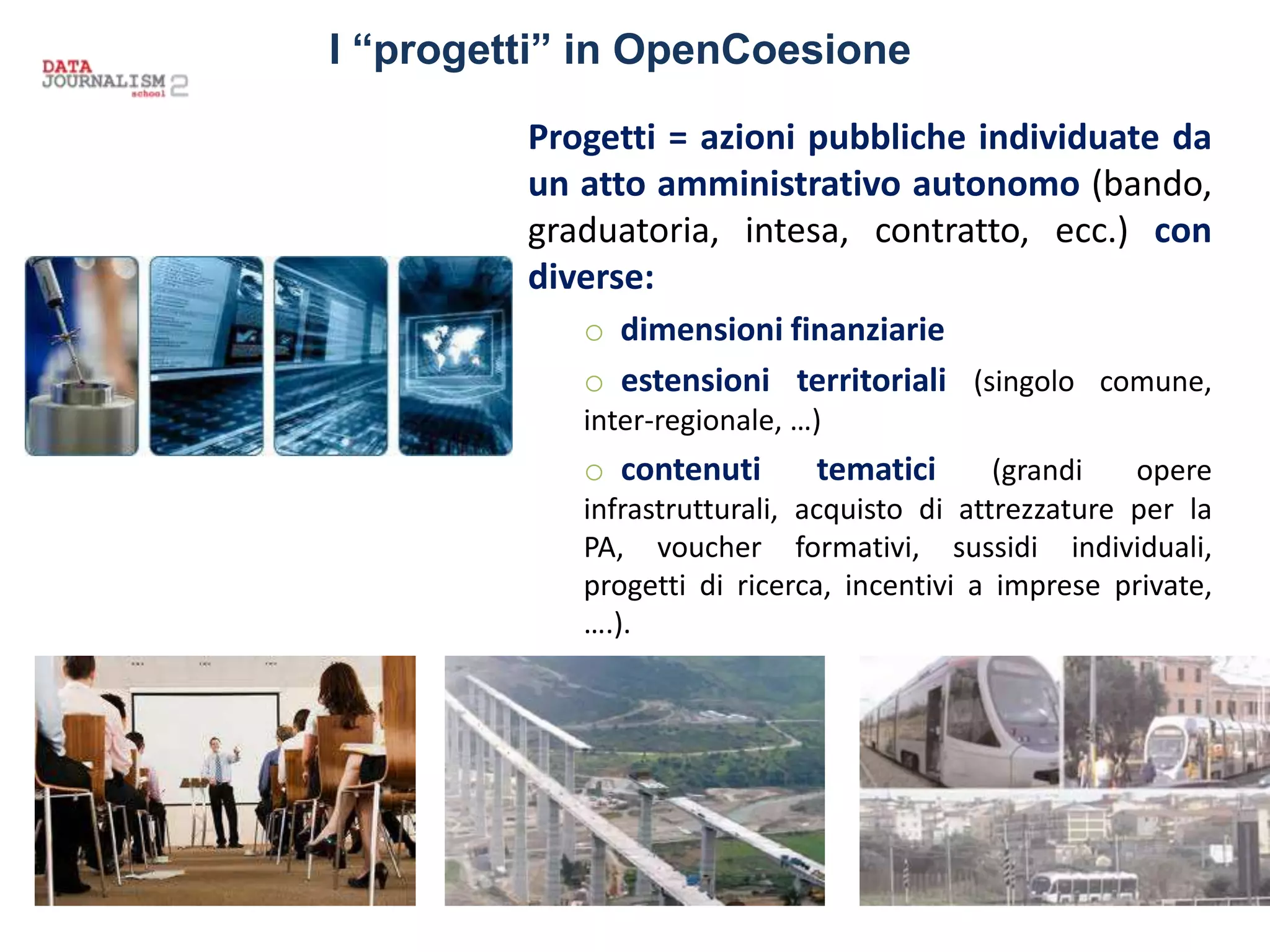 Progetti = azioni pubbliche individuate da
un atto amministrativo autonomo (bando,
graduatoria, intesa, contratto, ecc.) con
diverse:
o dimensioni finanziarie
o estensioni territoriali (singolo comune,
inter-regionale, …)
o contenuti tematici (grandi opere
infrastrutturali, acquisto di attrezzature per la
PA, voucher formativi, sussidi individuali,
progetti di ricerca, incentivi a imprese private,
….).
I “progetti” in OpenCoesione
 