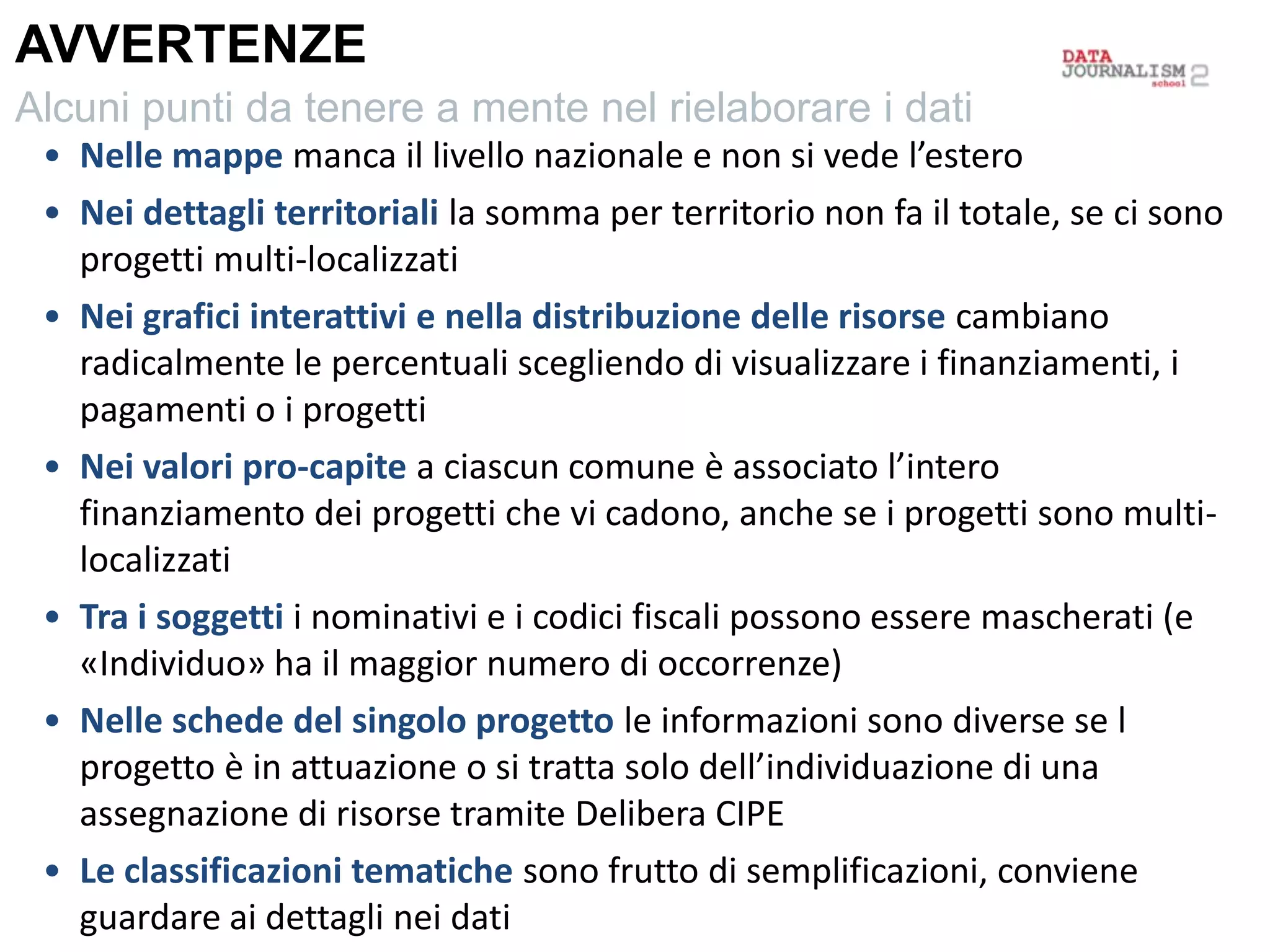 • Nelle mappe manca il livello nazionale e non si vede l’estero
• Nei dettagli territoriali la somma per territorio non fa il totale, se ci sono
progetti multi-localizzati
• Nei grafici interattivi e nella distribuzione delle risorse cambiano
radicalmente le percentuali scegliendo di visualizzare i finanziamenti, i
pagamenti o i progetti
• Nei valori pro-capite a ciascun comune è associato l’intero
finanziamento dei progetti che vi cadono, anche se i progetti sono multi-
localizzati
• Tra i soggetti i nominativi e i codici fiscali possono essere mascherati (e
«Individuo» ha il maggior numero di occorrenze)
• Nelle schede del singolo progetto le informazioni sono diverse se l
progetto è in attuazione o si tratta solo dell’individuazione di una
assegnazione di risorse tramite Delibera CIPE
• Le classificazioni tematiche sono frutto di semplificazioni, conviene
guardare ai dettagli nei dati
AVVERTENZE
Alcuni punti da tenere a mente nel rielaborare i dati
 