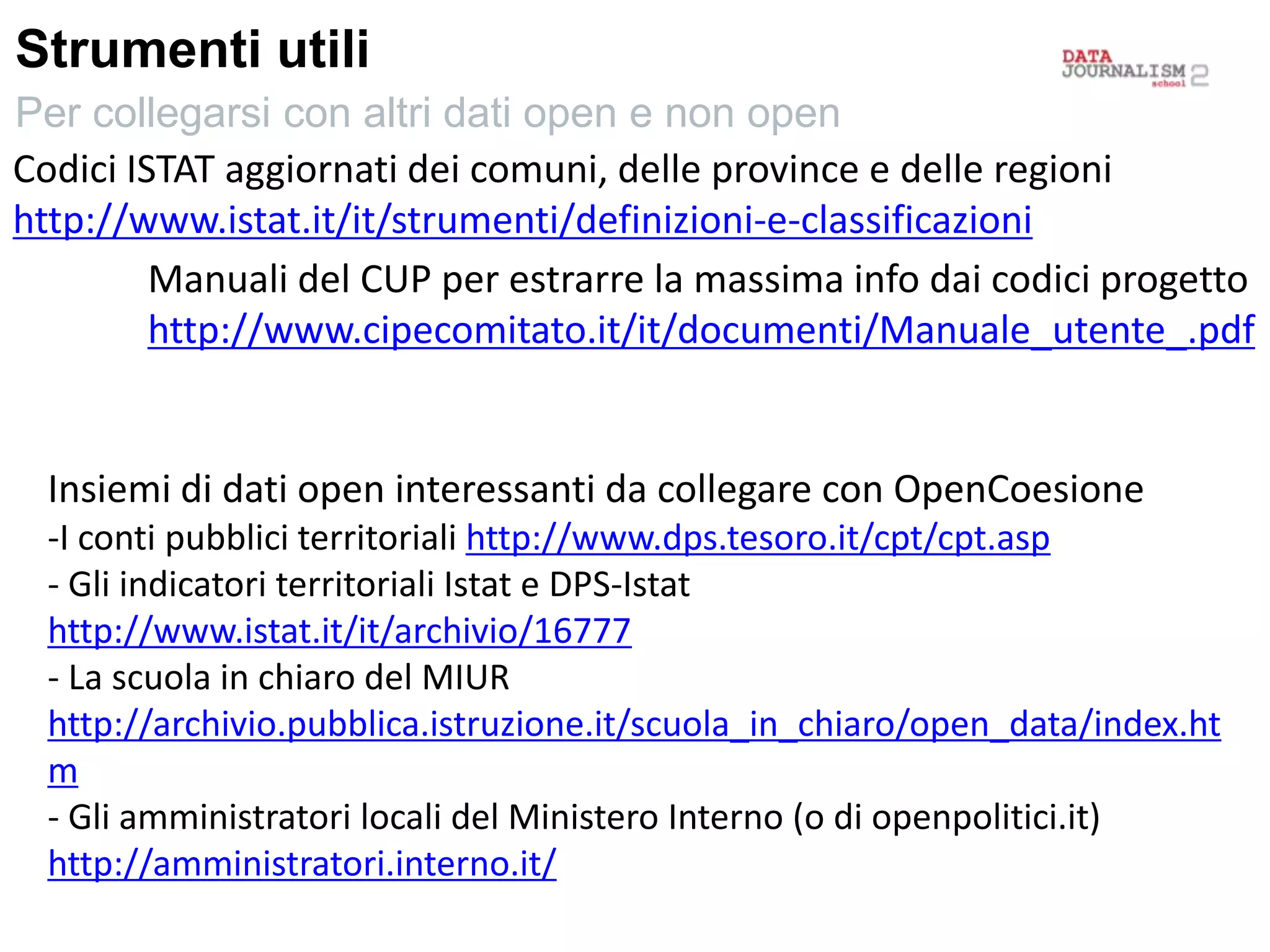 Strumenti utili
Per collegarsi con altri dati open e non open
Codici ISTAT aggiornati dei comuni, delle province e delle regioni
http://www.istat.it/it/strumenti/definizioni-e-classificazioni
Manuali del CUP per estrarre la massima info dai codici progetto
http://www.cipecomitato.it/it/documenti/Manuale_utente_.pdf
Insiemi di dati open interessanti da collegare con OpenCoesione
-I conti pubblici territoriali http://www.dps.tesoro.it/cpt/cpt.asp
- Gli indicatori territoriali Istat e DPS-Istat
http://www.istat.it/it/archivio/16777
- La scuola in chiaro del MIUR
http://archivio.pubblica.istruzione.it/scuola_in_chiaro/open_data/index.ht
m
- Gli amministratori locali del Ministero Interno (o di openpolitici.it)
http://amministratori.interno.it/
 