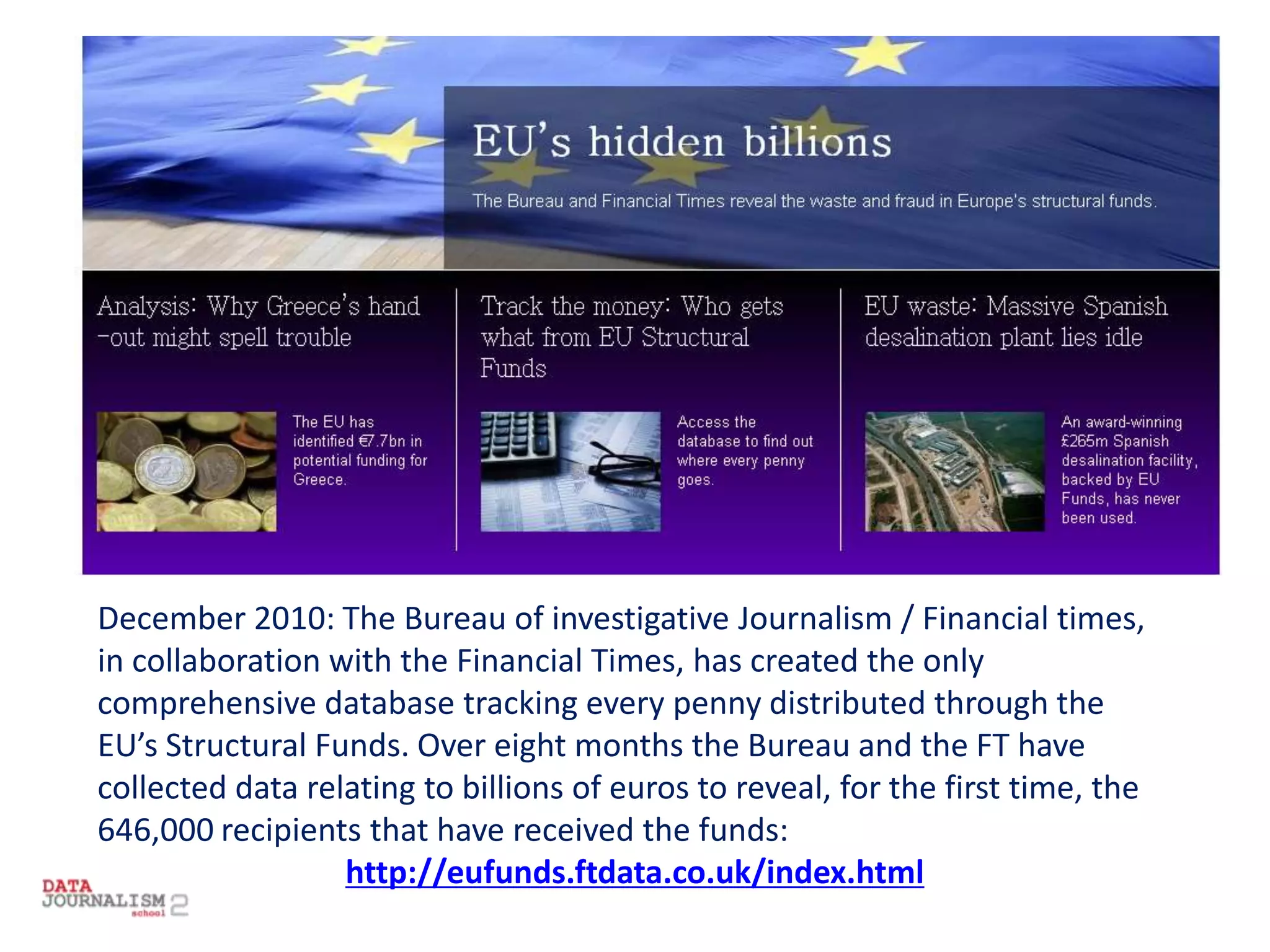 December 2010: The Bureau of investigative Journalism / Financial times,
in collaboration with the Financial Times, has created the only
comprehensive database tracking every penny distributed through the
EU’s Structural Funds. Over eight months the Bureau and the FT have
collected data relating to billions of euros to reveal, for the first time, the
646,000 recipients that have received the funds:
http://eufunds.ftdata.co.uk/index.html
 