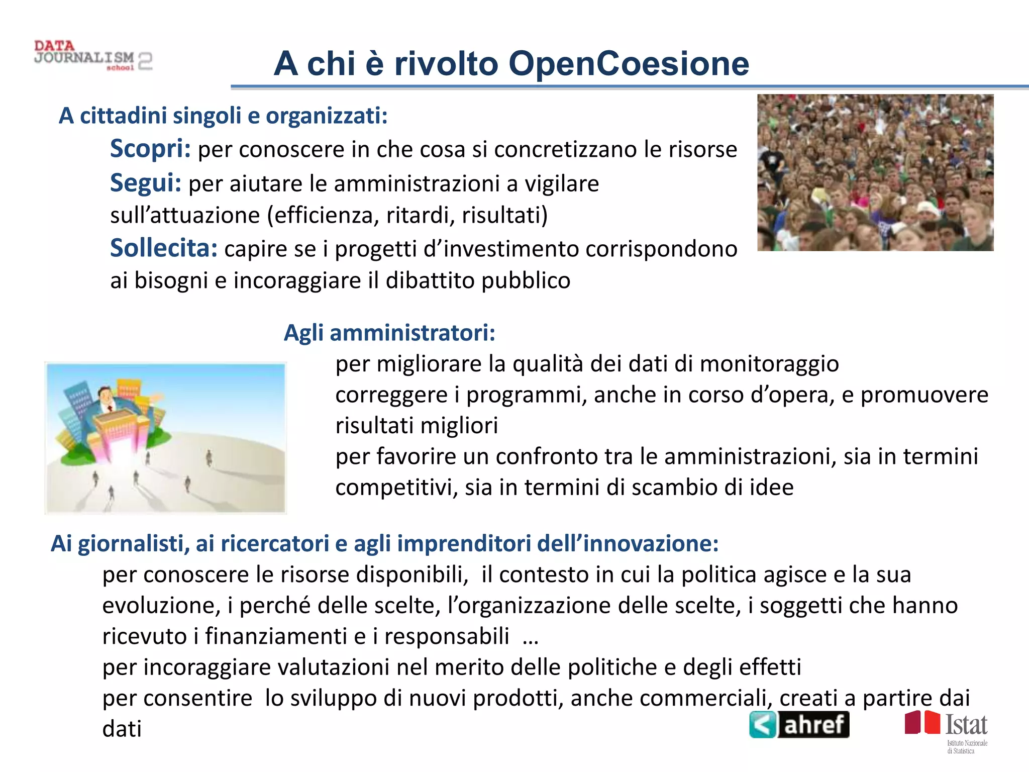 A chi è rivolto OpenCoesione
A cittadini singoli e organizzati:
Scopri: per conoscere in che cosa si concretizzano le risorse
Segui: per aiutare le amministrazioni a vigilare
sull’attuazione (efficienza, ritardi, risultati)
Sollecita: capire se i progetti d’investimento corrispondono
ai bisogni e incoraggiare il dibattito pubblico
Agli amministratori:
per migliorare la qualità dei dati di monitoraggio
correggere i programmi, anche in corso d’opera, e promuovere
risultati migliori
per favorire un confronto tra le amministrazioni, sia in termini
competitivi, sia in termini di scambio di idee
Ai giornalisti, ai ricercatori e agli imprenditori dell’innovazione:
per conoscere le risorse disponibili, il contesto in cui la politica agisce e la sua
evoluzione, i perché delle scelte, l’organizzazione delle scelte, i soggetti che hanno
ricevuto i finanziamenti e i responsabili …
per incoraggiare valutazioni nel merito delle politiche e degli effetti
per consentire lo sviluppo di nuovi prodotti, anche commerciali, creati a partire dai
dati
 