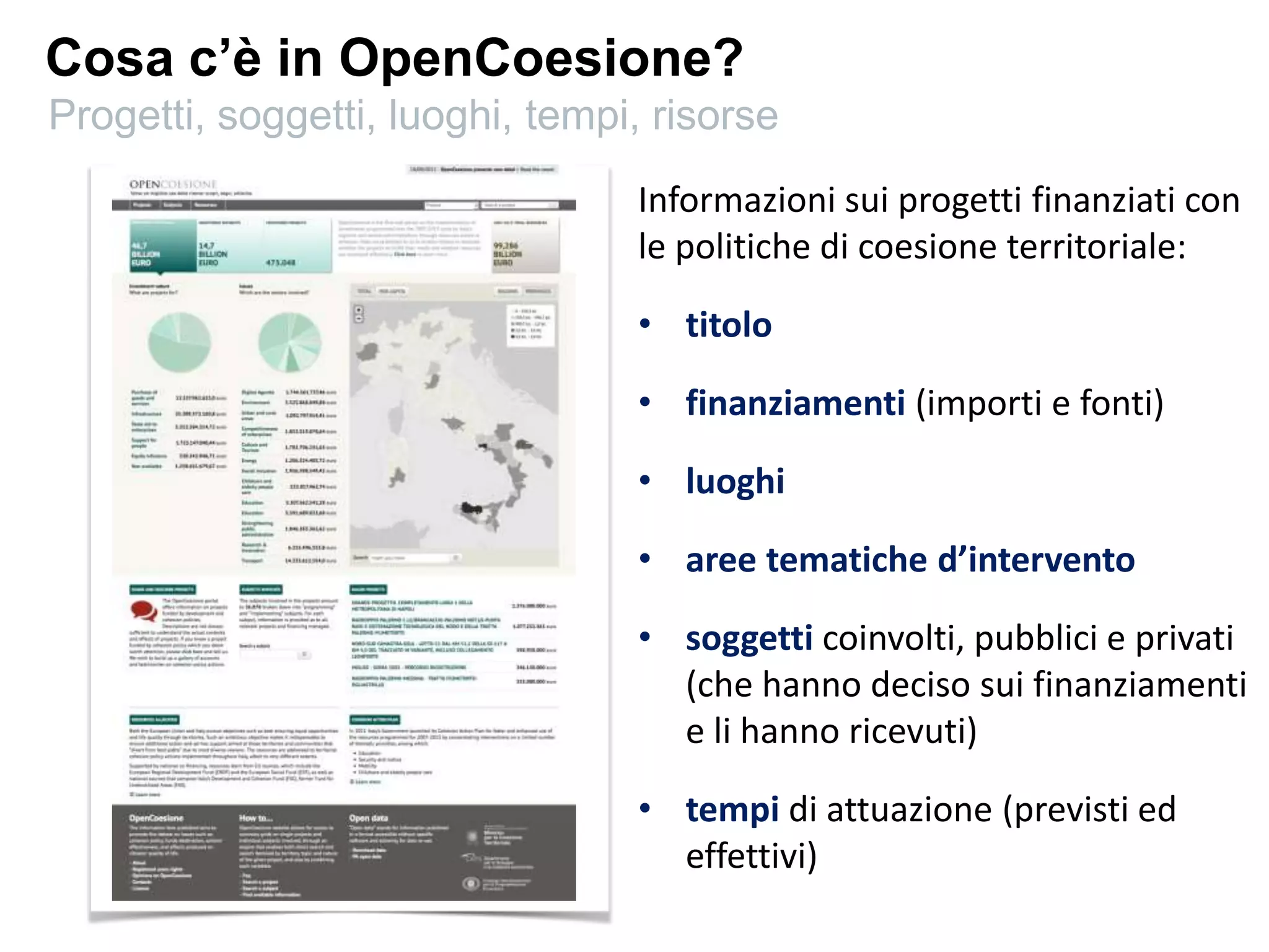 Cosa c’è in OpenCoesione?
Informazioni sui progetti finanziati con
le politiche di coesione territoriale:
• titolo
• finanziamenti (importi e fonti)
• luoghi
• aree tematiche d’intervento
• soggetti coinvolti, pubblici e privati
(che hanno deciso sui finanziamenti
e li hanno ricevuti)
• tempi di attuazione (previsti ed
effettivi)
Progetti, soggetti, luoghi, tempi, risorse
 