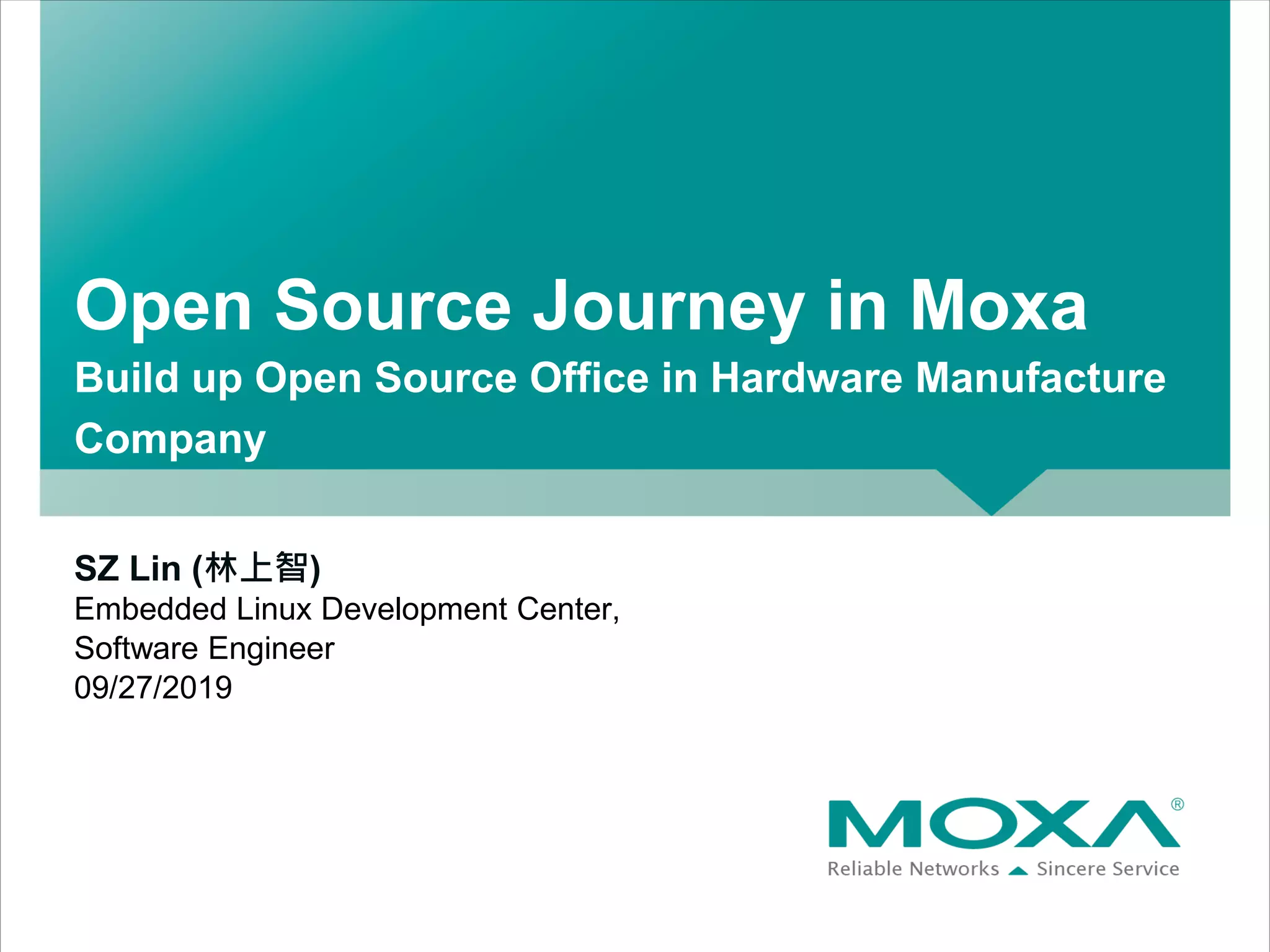 Open Source Journey in Moxa
Build up Open Source Office in Hardware Manufacture
Company
SZ Lin (林上智)
Embedded Linux Development Center,
Software Engineer
09/27/2019
 