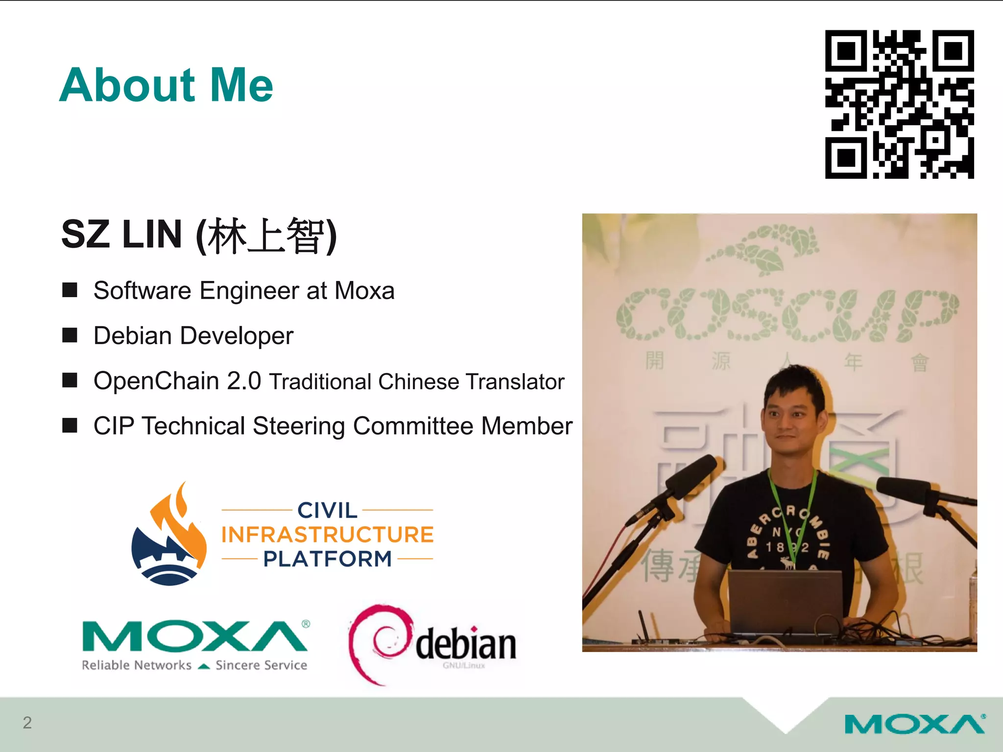 About Me
2
SZ LIN (林上智)
 Software Engineer at Moxa
 Debian Developer
 OpenChain 2.0 Traditional Chinese Translator
 CIP Technical Steering Committee Member
 