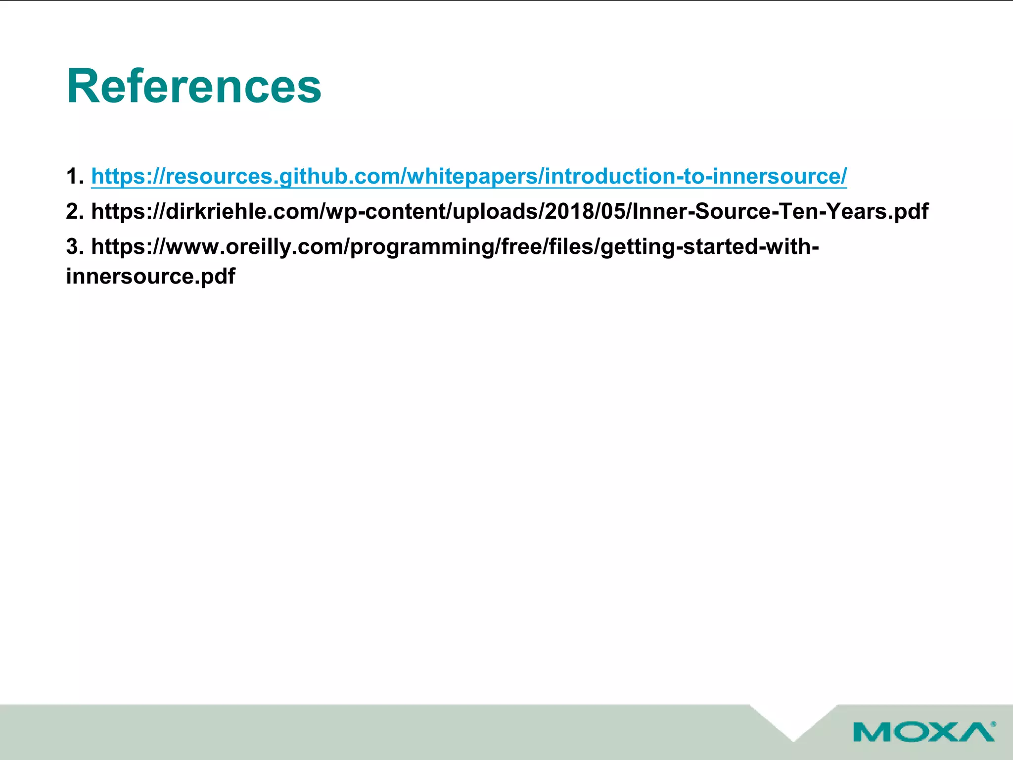 References
1. https://resources.github.com/whitepapers/introduction-to-innersource/
2. https://dirkriehle.com/wp-content/uploads/2018/05/Inner-Source-Ten-Years.pdf
3. https://www.oreilly.com/programming/free/files/getting-started-with-
innersource.pdf
 