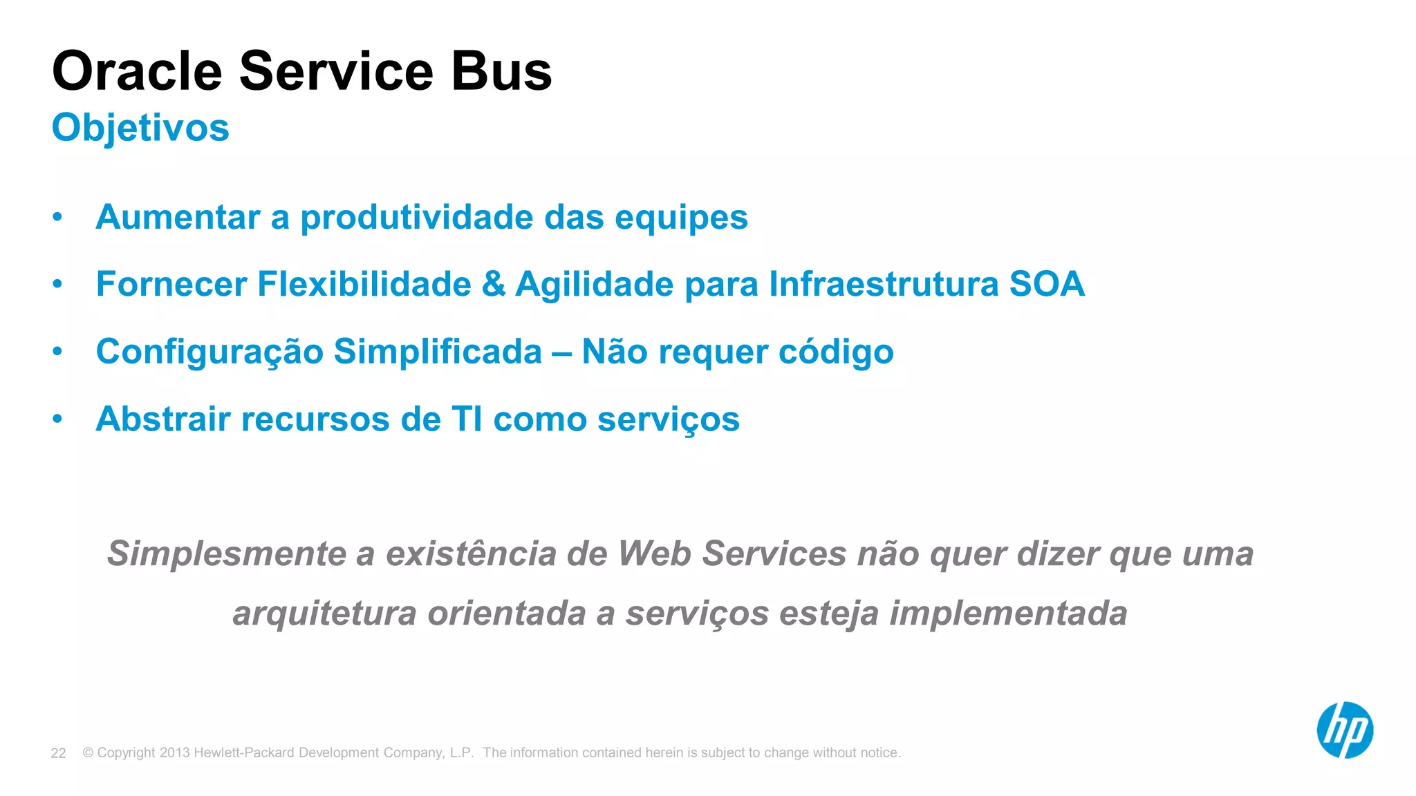 © Copyright 2013 Hewlett-Packard Development Company, L.P. The information contained herein is subject to change without notice.22
Oracle Service Bus
Objetivos
• Aumentar a produtividade das equipes
• Fornecer Flexibilidade & Agilidade para Infraestrutura SOA
• Configuração Simplificada – Não requer código
• Abstrair recursos de TI como serviços
Simplesmente a existência de Web Services não quer dizer que uma
arquitetura orientada a serviços esteja implementada
 