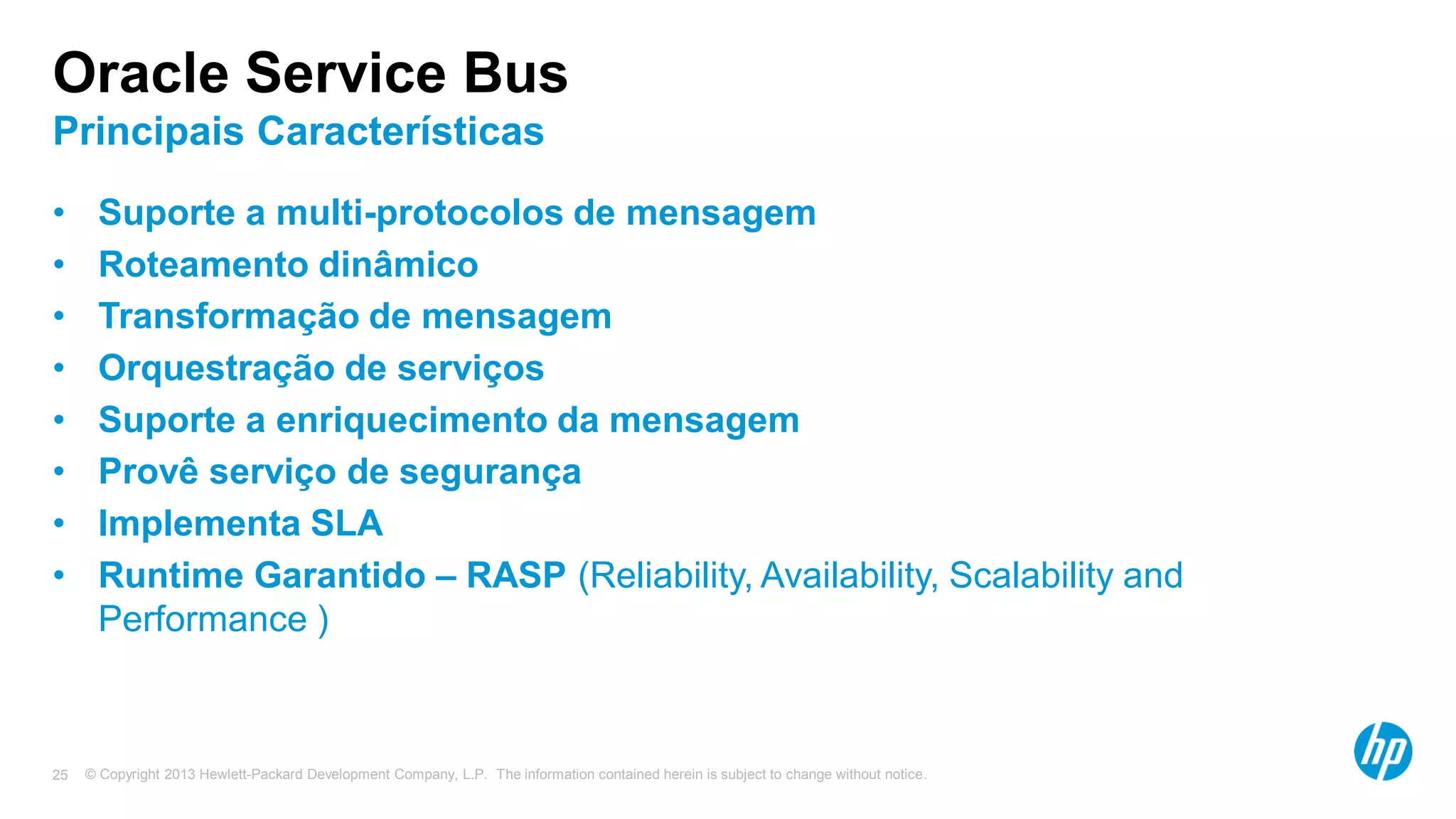 © Copyright 2013 Hewlett-Packard Development Company, L.P. The information contained herein is subject to change without notice.25
Oracle Service Bus
Principais Características
• Suporte a multi-protocolos de mensagem
• Roteamento dinâmico
• Transformação de mensagem
• Orquestração de serviços
• Suporte a enriquecimento da mensagem
• Provê serviço de segurança
• Implementa SLA
• Runtime Garantido – RASP (Reliability, Availability, Scalability and
Performance )
 