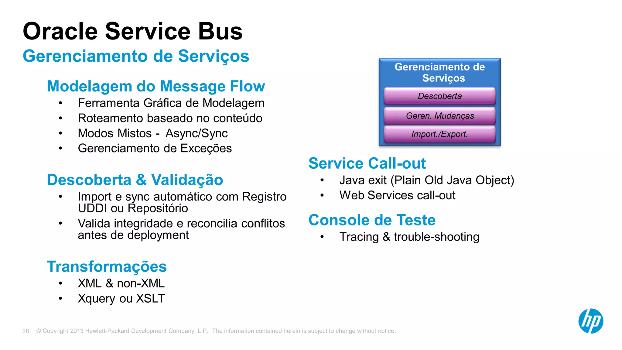 © Copyright 2013 Hewlett-Packard Development Company, L.P. The information contained herein is subject to change without notice.28
Oracle Service Bus
Gerenciamento de Serviços
Modelagem do Message Flow
• Ferramenta Gráfica de Modelagem
• Roteamento baseado no conteúdo
• Modos Mistos - Async/Sync
• Gerenciamento de Exceções
Descoberta & Validação
• Import e sync automático com Registro
UDDI ou Repositório
• Valida integridade e reconcilia conflitos
antes de deployment
Transformações
• XML & non-XML
• Xquery ou XSLT
Service Call-out
• Java exit (Plain Old Java Object)
• Web Services call-out
Console de Teste
• Tracing & trouble-shooting
Gerenciamento de
Serviços
Import./Export.
Geren. Mudanças
Descoberta
 