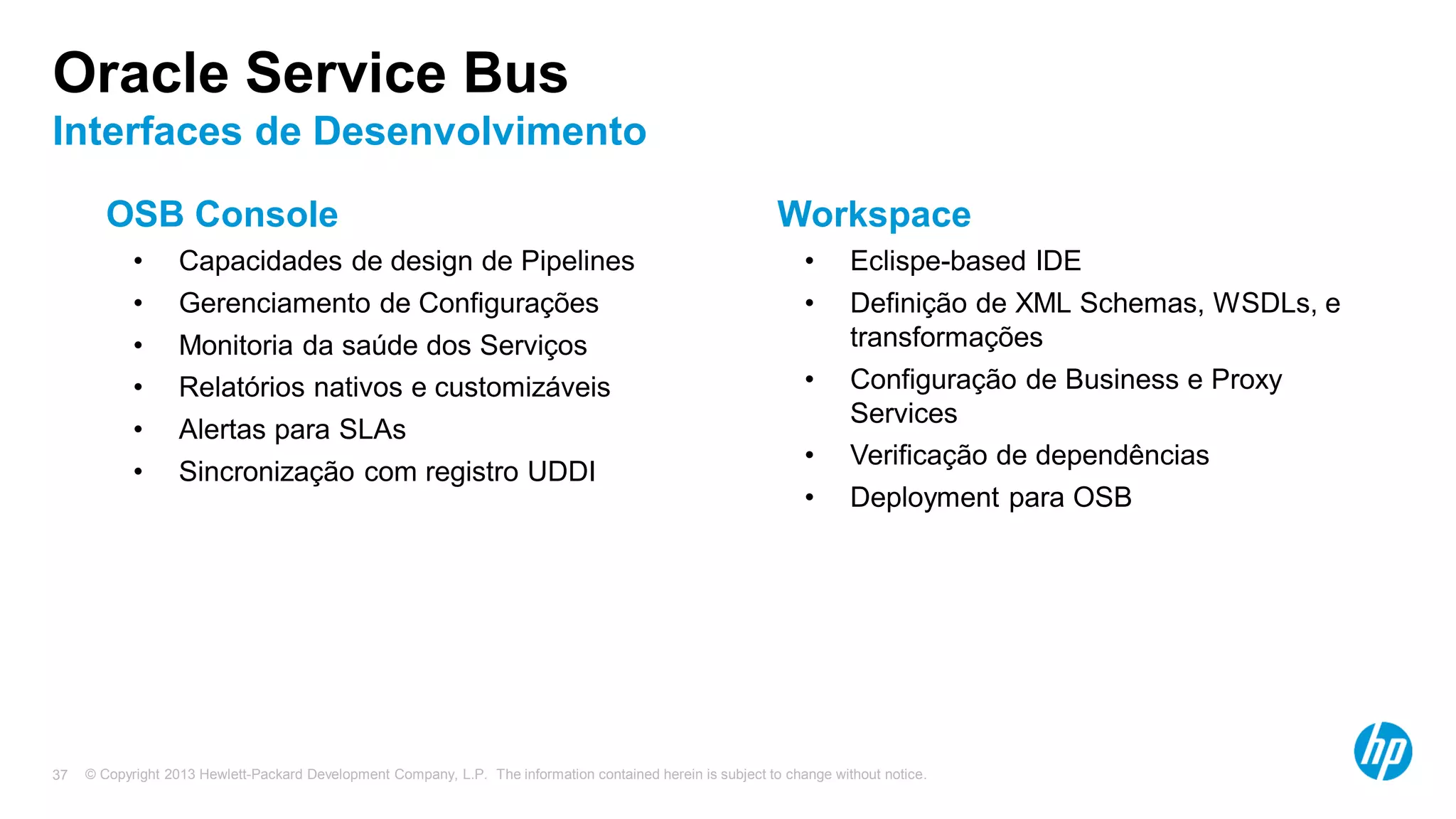 © Copyright 2013 Hewlett-Packard Development Company, L.P. The information contained herein is subject to change without notice.37
Oracle Service Bus
Interfaces de Desenvolvimento
OSB Console
• Capacidades de design de Pipelines
• Gerenciamento de Configurações
• Monitoria da saúde dos Serviços
• Relatórios nativos e customizáveis
• Alertas para SLAs
• Sincronização com registro UDDI
Workspace
• Eclispe-based IDE
• Definição de XML Schemas, WSDLs, e
transformações
• Configuração de Business e Proxy
Services
• Verificação de dependências
• Deployment para OSB
 