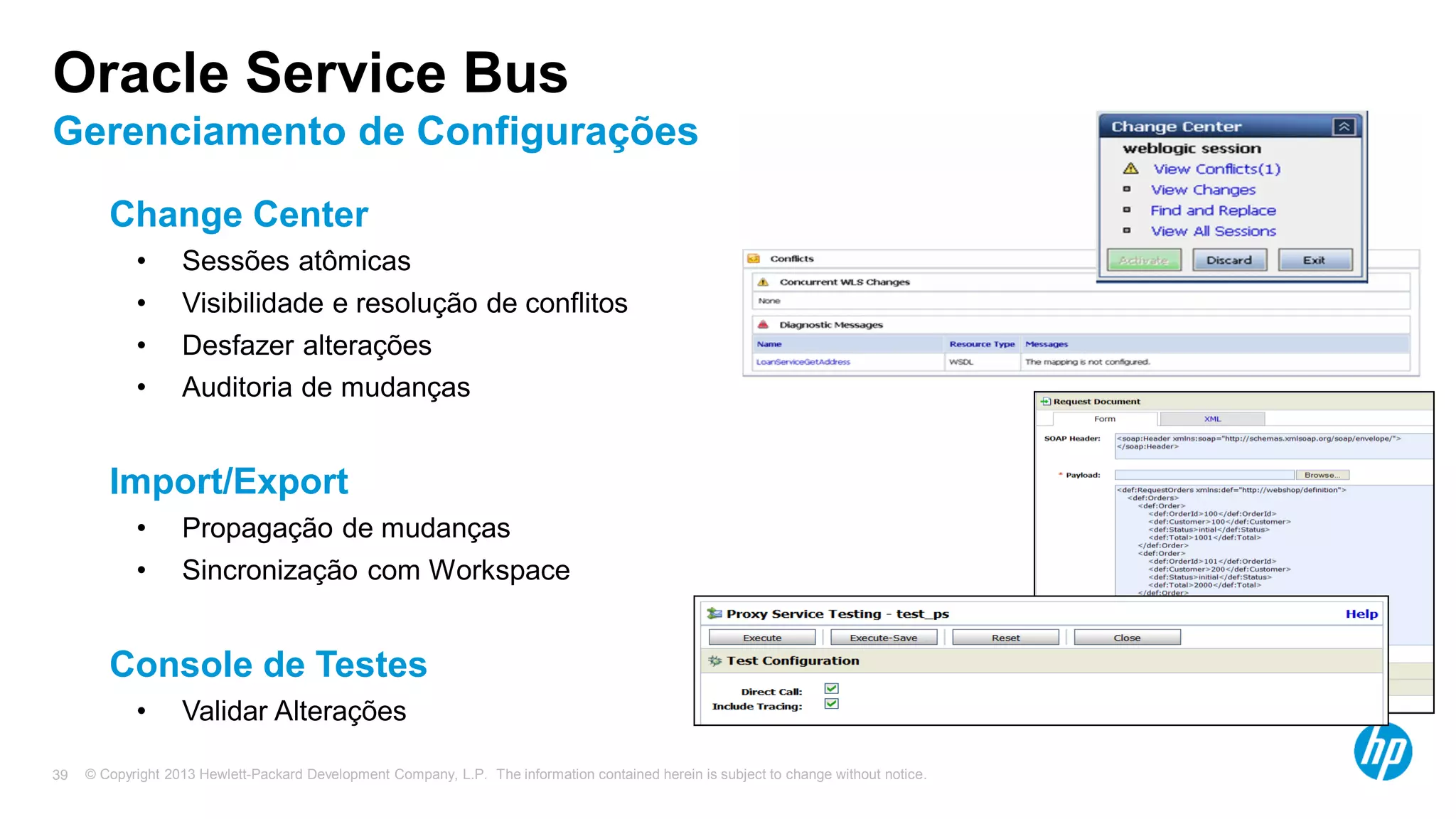 © Copyright 2013 Hewlett-Packard Development Company, L.P. The information contained herein is subject to change without notice.39
Change Center
• Sessões atômicas
• Visibilidade e resolução de conflitos
• Desfazer alterações
• Auditoria de mudanças
Import/Export
• Propagação de mudanças
• Sincronização com Workspace
Console de Testes
• Validar Alterações
Oracle Service Bus
Gerenciamento de Configurações
 