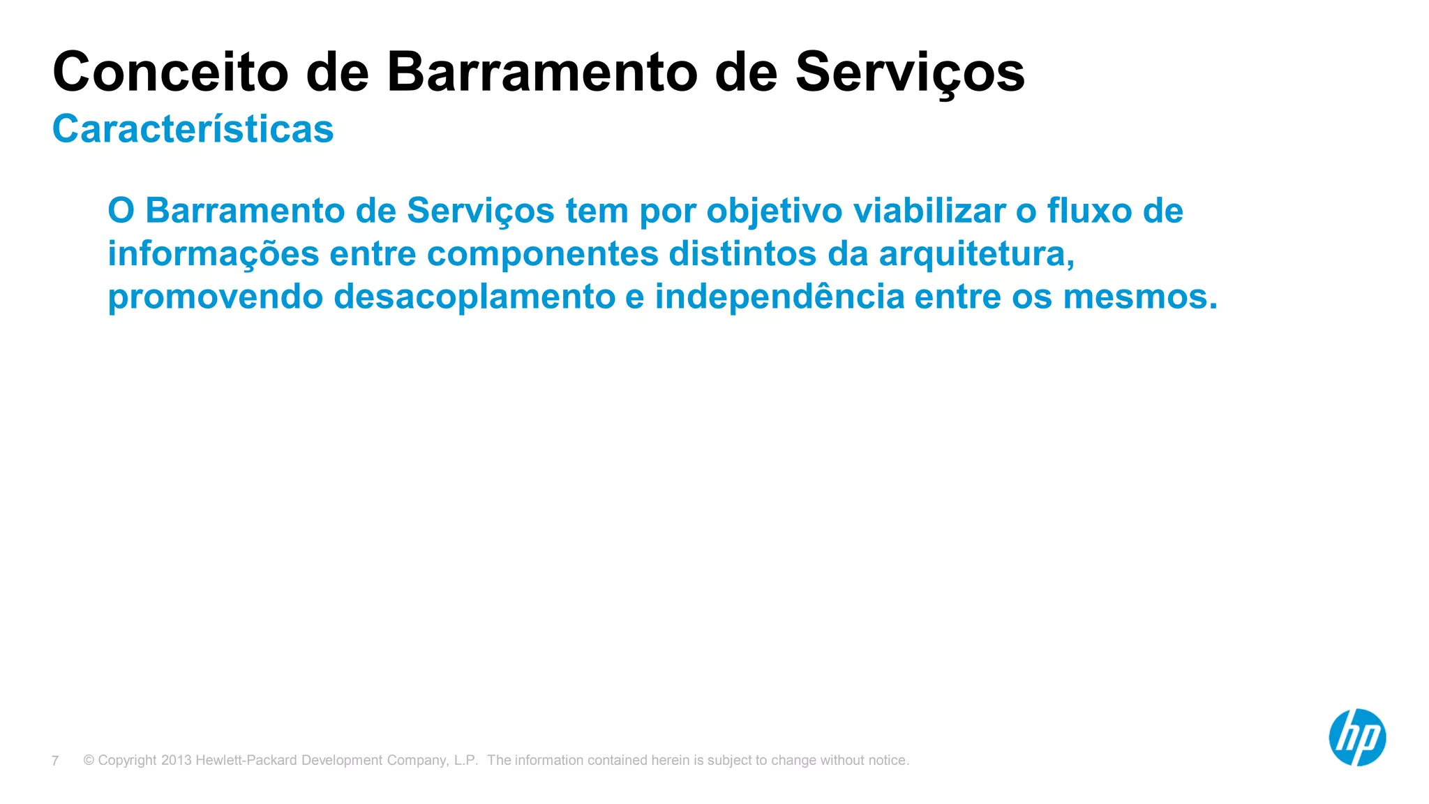 © Copyright 2013 Hewlett-Packard Development Company, L.P. The information contained herein is subject to change without notice.7
Conceito de Barramento de Serviços
Características
O Barramento de Serviços tem por objetivo viabilizar o fluxo de
informações entre componentes distintos da arquitetura,
promovendo desacoplamento e independência entre os mesmos.
 