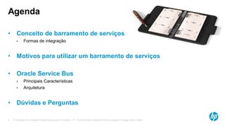 © Copyright 2013 Hewlett-Packard Development Company, L.P. The information contained herein is subject to change without notice.2
• Conceito de barramento de serviços
• Formas de integração
• Motivos para utilizar um barramento de serviços
• Oracle Service Bus
• Principais Características
• Arquitetura
• Dúvidas e Perguntas
Agenda
 