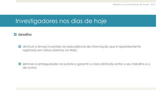 Biblioteca da Universidade de Aveiro - 2015
Investigadores nos dias de hoje
 desafios
 diminuir o tempo investido na redundância de informação que é repetidamente
registada em vários sistemas na Web;
 eliminar a ambiguidade na autoria e garantir a clara distinção entre o seu trabalho e o
de outros.
 