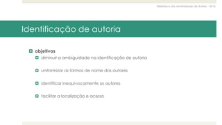 Biblioteca da Universidade de Aveiro - 2015
Identificação de autoria
 objetivos
 diminuir a ambiguidade na identificação de autoria
 uniformizar as formas de nome dos autores
 identificar inequivocamente os autores
 facilitar a localização e acesso
 