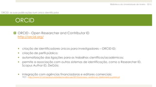 Biblioteca da Universidade de Aveiro - 2015
ORCID: as suas publicações num único identificador
ORCID
 ORCID - Open Researcher and Contributor ID
http://orcid.org/
 criação de identificadores únicos para investigadores – ORCID ID;
 criação de perfil público;
 automatização das ligações para os trabalhos científicos/académicos;
 permite a associação com outros sistemas de identificação, como o Researcher ID,
Scopus Author ID, DeGóis;
 Integração com agências financiadoras e editores comerciais;
*FCT - http://www.fct.pt/apoios/unidades/avaliacoes/2013/processo_avaliacao_bibliometrica.phtml.pt
 