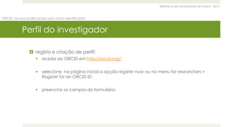 Biblioteca da Universidade de Aveiro - 2015
ORCID: as suas publicações num único identificador
Perfil do investigador
 registo e criação de perfil:
 aceda ao ORCID em http://orcid.org/;
 selecione na página inicial a opção register now ou no menu for researchers >
Register for an ORCID iD;
 preencha os campos do formulário;
 