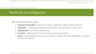 Biblioteca da Universidade de Aveiro - 2015
ORCID: as suas publicações num único identificador
Perfil do investigador
 completar/ editar perfil:
 Personal information – formas de nome, biografia, páginas Web pessoais;
 Education - Afiliação académica (Instituição, departamento, datas, etc.);
 Employment – atividade profissional;
 Funding – agência de financiamento e dados do projeto;
 Works – importação da produção científica a partir de bases de dados ou registo
manual da mesma;
 