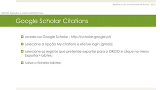 Biblioteca da Universidade de Aveiro - 2015
ORCID: ligação a outras plataformas
Google Scholar Citations
 aceda ao Google Scholar - http://scholar.google.pt/
 selecione a opção My citations e efetue login (gmail);
 selecione os registos que pretende exportar para o ORCID e clique no menu
Exportar> bibtex;
 salve o ficheiro bibtex;
 