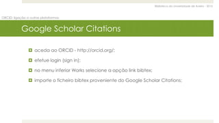 Biblioteca da Universidade de Aveiro - 2015
ORCID: ligação a outras plataformas
Google Scholar Citations
 aceda ao ORCID - http://orcid.org/;
 efetue login (sign in);
 no menu inferior Works selecione a opção link bibtex;
 importe o ficheiro bibtex proveniente do Google Scholar Citations;
 