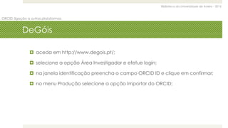 Biblioteca da Universidade de Aveiro - 2015
ORCID: ligação a outras plataformas
DeGóis
 aceda em http://www.degois.pt/;
 selecione a opção Área Investigador e efetue login;
 na janela identificação preencha o campo ORCID ID e clique em confirmar;
 no menu Produção selecione a opção Importar do ORCID;
 
