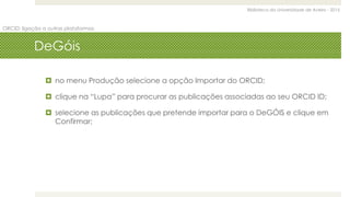 Biblioteca da Universidade de Aveiro - 2015
ORCID: ligação a outras plataformas
DeGóis
 no menu Produção selecione a opção Importar do ORCID;
 clique na “Lupa” para procurar as publicações associadas ao seu ORCID ID;
 selecione as publicações que pretende importar para o DeGÓIS e clique em
Confirmar;
 