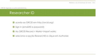 Biblioteca da Universidade de Aveiro - 2015
ORCID: ligação a outras plataformas
Researcher ID
 aceda ao ORCID em http://orcid.org/;
 Sign in (email/ID e password);
 My ORCID Record > Works> Import works;
 selecione a opção ResearchID e clique em Authorize;
 
