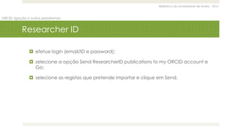 Biblioteca da Universidade de Aveiro - 2015
ORCID: ligação a outras plataformas
Researcher ID
 efetue login (email/ID e password);
 selecione a opção Send ResearcherID publications to my ORCID account e
Go;
 selecione os registos que pretende importar e clique em Send.
 