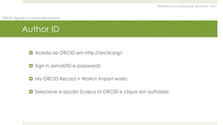 Biblioteca da Universidade de Aveiro - 2015
ORCID: ligação a outras plataformas
Author ID
 Aceda ao ORCID em http://orcid.org/;
 Sign in (email/ID e password);
 My ORCID Record > Works> Import works;
 Selecione a opção Scopus to ORCID e clique em authorize;
 