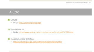 Biblioteca da Universidade de Aveiro - 2015
Ajuda
 ORCID
 FAQs: http://orcid.org/faq-page
 Researcher ID
 FAQs: https://www.researcherid.com/resources/html/dsy5769-TRS.html
 Google Scholar Citations
 https://scholar.google.com/intl/en/scholar/citations.html
 