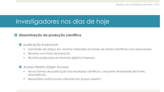 Biblioteca da Universidade de Aveiro - 2015
Investigadores nos dias de hoje
 disseminação da produção científica
 publicação tradicional
 Submissão de artigos em revistas indexadas em bases de dados científicas com peer-review;
 Revistas com Fator de Impacto;
 Revistas publicadas em formato digital e impresso;
 Acesso Aberto (Open Access)
 Novas formas de publicação dos resultados científicos, crescente diversidade de fontes,
redundância;
 Repositórios institucionais e Revistas em Acesso Aberto*
 