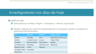 Biblioteca da Universidade de Aveiro - 2015
Investigadores nos dias de hoje
 perfil na web
 Gerir presença na Web: imagem | destaques | network |reputação
 Desafios: seleção de canais de disponibilização e divulgação, gestão, atualização e
verificação da informação…
CV Network Impacto outros canais
ORCID LinkedIN WoS Repositório Institucional
DeGóis Academia.edu Scopus Página Web
LinkedIN ResearchGate ImpactStory Blogue
Academia.edu Mendeley Altmetric.com Slideshare
ResearchGate Twitter FigShare
Google Scholar Facebook
About.me
 