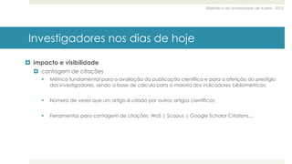 Biblioteca da Universidade de Aveiro - 2015
Investigadores nos dias de hoje
 impacto e visibilidade
 contagem de citações
 Métrica fundamental para a avaliação da publicação científica e para a aferição do prestígio
dos investigadores, sendo a base de cálculo para a maioria dos indicadores bibliométricos;
 Número de vezes que um artigo é citado por outros artigos científicos;
 Ferramentas para contagem de citações: WoS | Scopus | Google Scholar Citations…
 