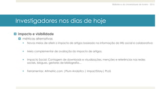 Biblioteca da Universidade de Aveiro - 2015
Investigadores nos dias de hoje
 impacto e visibilidade
 métricas alternativas
 Novos meios de aferir o impacto de artigos baseado na informação da Wb social e colaborativa;
 Meio complementar de avaliação do impacto de artigos;
 Impacto Social: Contagem de downloads e visualizações, menções e referências nas redes
sociais, blogues, gestores de bibliografia…
 Ferramentas: Altmetric.com |Plum Analytics | ImpactStory| PLoS
 