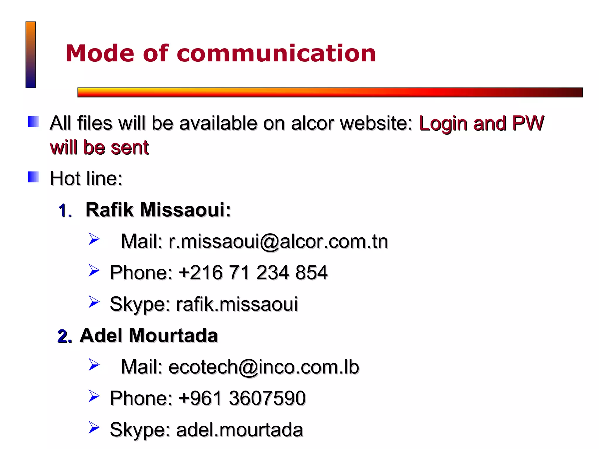 Mode of communication

All files will be available on alcor website: Login and PW
will be sent
Hot line:
1. Rafik Missaoui:
       Mail: r.missaoui@alcor.com.tn
     Phone: +216 71 234 854
     Skype: rafik.missaoui
2. Adel Mourtada
       Mail: ecotech@inco.com.lb
     Phone: +961 3607590
     Skype: adel.mourtada
 