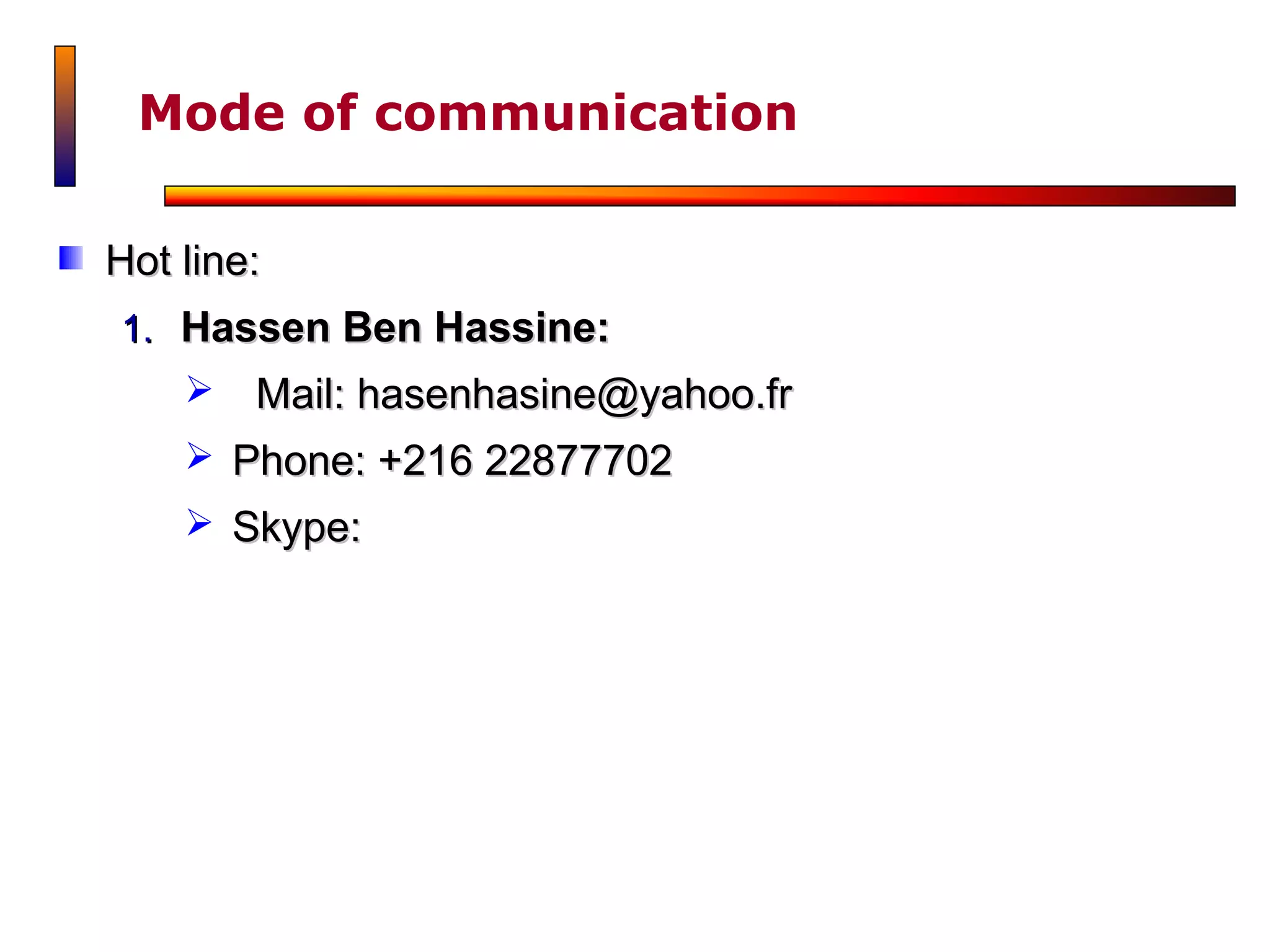 Mode of communication

Hot line:
1. Hassen Ben Hassine:
       Mail: hasenhasine@yahoo.fr
     Phone: +216 22877702
     Skype:
 