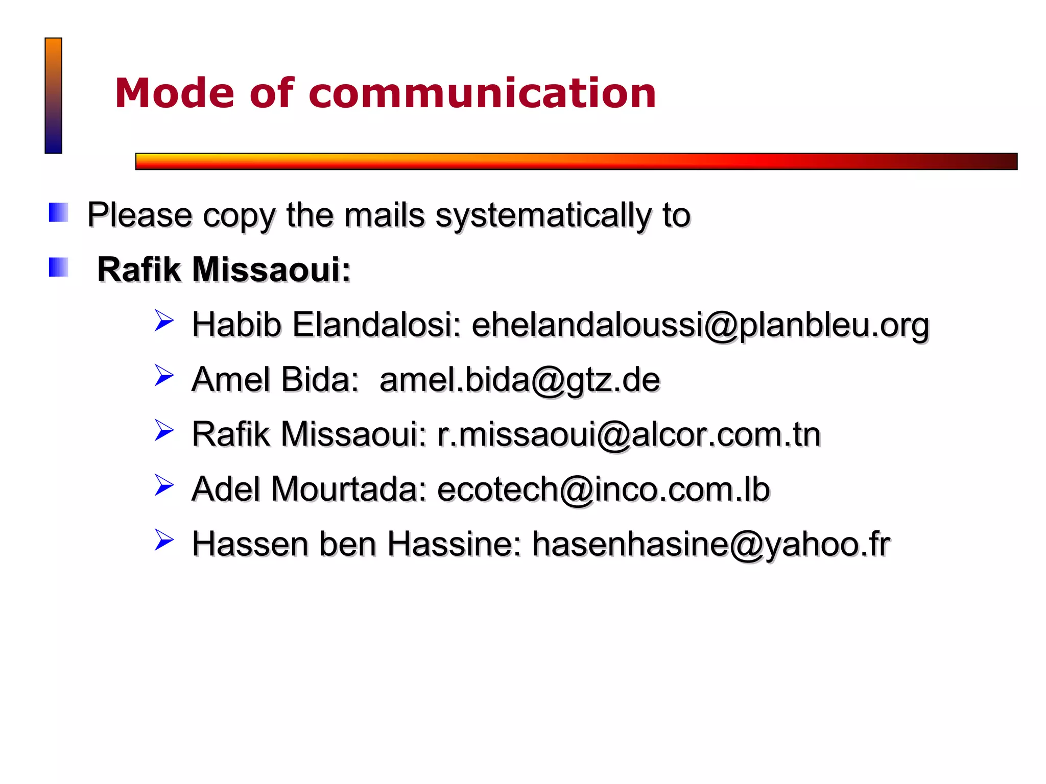 Mode of communication

Please copy the mails systematically to
Rafik Missaoui:
     Habib Elandalosi: ehelandaloussi@planbleu.org
     Amel Bida: amel.bida@gtz.de
     Rafik Missaoui: r.missaoui@alcor.com.tn
     Adel Mourtada: ecotech@inco.com.lb
     Hassen ben Hassine: hasenhasine@yahoo.fr
 
