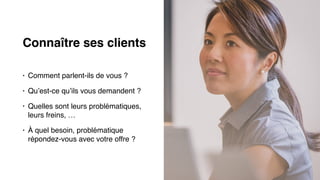 Connaître ses clients
• Comment parlent-ils de vous ?
• Qu’est-ce qu’ils vous demandent ?
• Quelles sont leurs problématiques,
leurs freins, …
• À quel besoin, problématique
répondez-vous avec votre offre ?
 