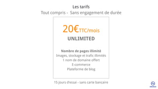 20€TTC/mois
UNLIMITED
Nombre de pages illimité
Images, stockage et trafic illimités
1 nom de domaine offert
E-commerce 
Plateforme de blog
Les tarifs
Tout compris -  Sans engagement de durée
15 jours d'essai - sans carte bancaire
 