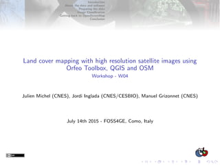 Introduction
About the data and software
Preparing the data
Image Classiﬁcation
Getting back to OpenStreetMap
Conclusion
Land cover mapping with high resolution satellite images using
Orfeo Toolbox, QGIS and OSM
Workshop - W04
Julien Michel (CNES), Jordi Inglada (CNES/CESBIO), Manuel Grizonnet (CNES)
July 14th 2015 - FOSS4GE, Como, Italy
 