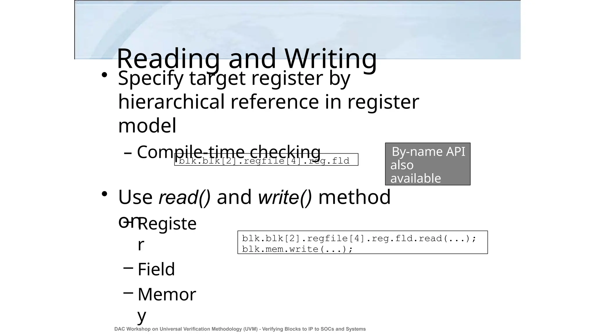 Reading and Writing
DAC Workshop on Universal Verification Methodology (UVM) - Verifying Blocks to IP to SOCs and Systems
22
• Specify target register by
hierarchical reference in register
model
– Compile-time checking
• Use read() and write() method
on
– Registe
r
– Field
– Memor
y
blk.blk[2].regfile[4].reg.fld
blk.blk[2].regfile[4].reg.fld.read(...);
blk.mem.write(...);
By-name API
also
available
 