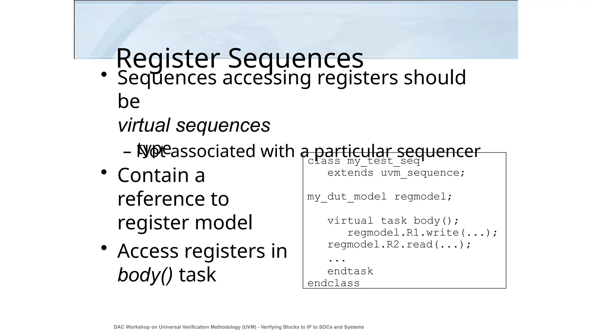 Register Sequences
DAC Workshop on Universal Verification Methodology (UVM) - Verifying Blocks to IP to SOCs and Systems
23
• Sequences accessing registers should
be
virtual sequences
– Not associated with a particular sequencer
type
• Contain a
reference to
register model
• Access registers in
body() task
class my_test_seq
extends uvm_sequence;
my_dut_model regmodel;
virtual task body();
regmodel.R1.write(...);
regmodel.R2.read(...);
...
endtask
endclass
 