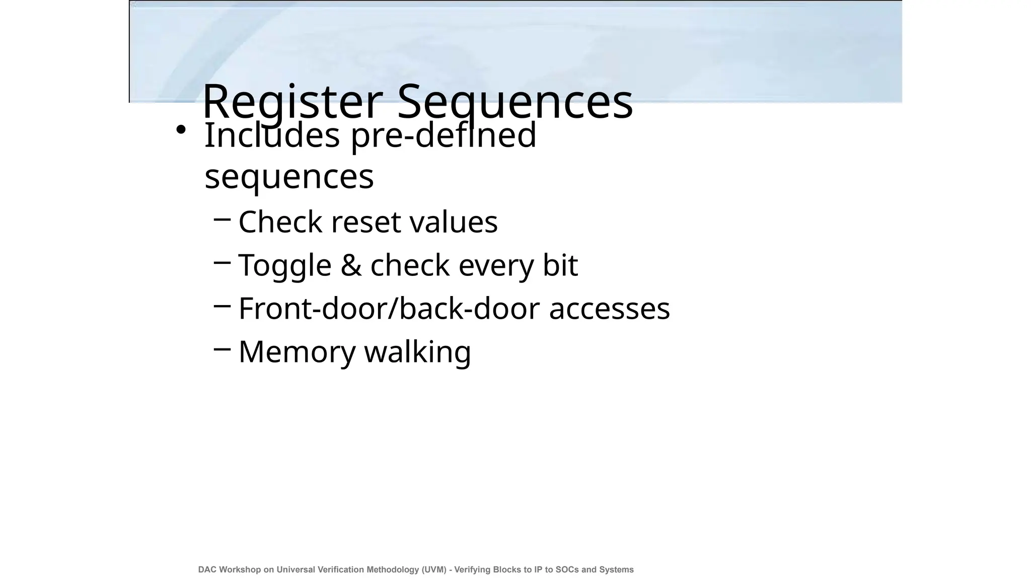 Register Sequences
DAC Workshop on Universal Verification Methodology (UVM) - Verifying Blocks to IP to SOCs and Systems
24
• Includes pre-defined
sequences
– Check reset values
– Toggle & check every bit
– Front-door/back-door accesses
– Memory walking
 