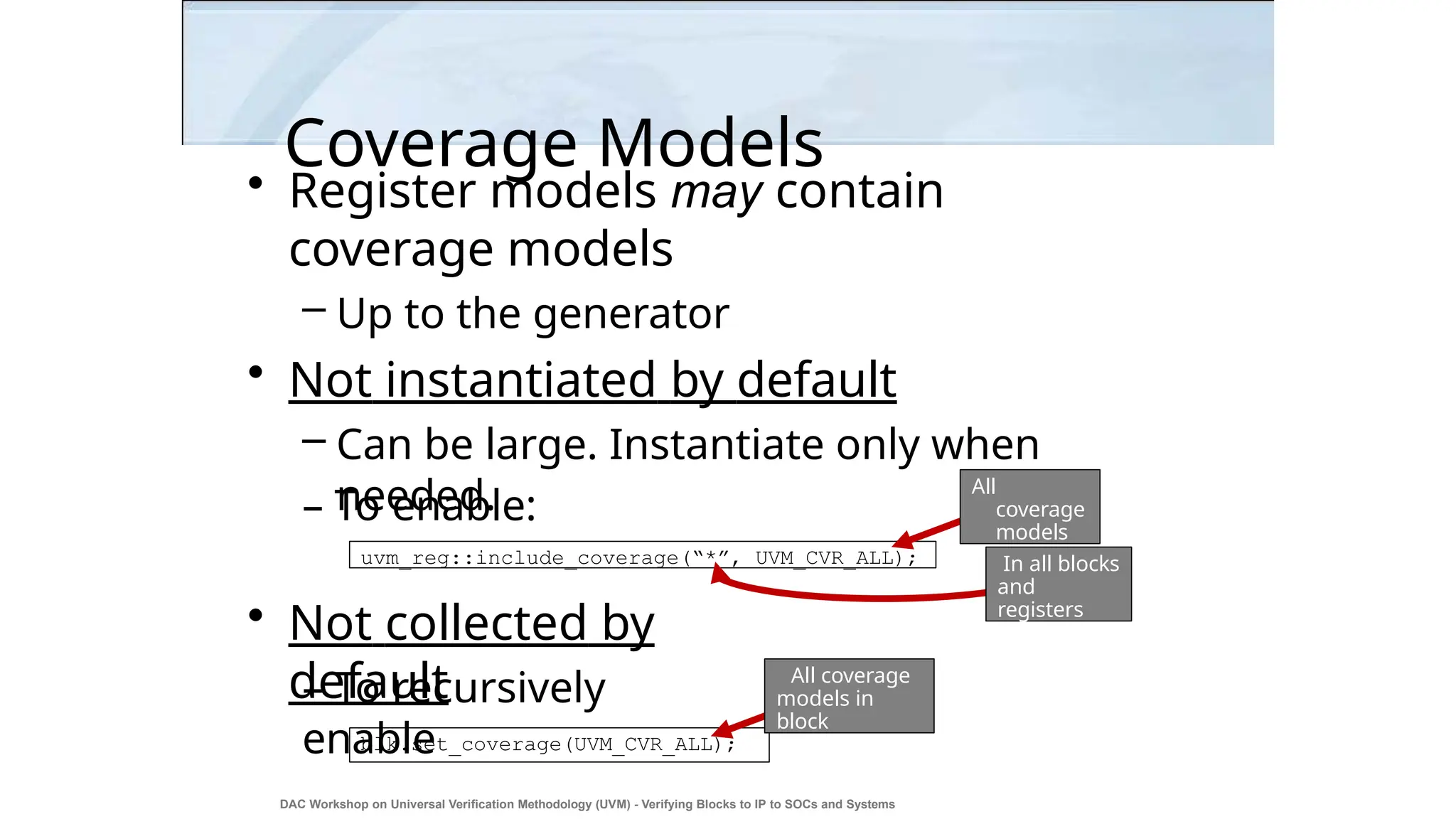 Coverage Models
• Register models may contain
coverage models
– Up to the generator
• Not instantiated by default
– Can be large. Instantiate only when
needed.
– To enable:
• Not collected by
default
– To recursively
enable
uvm_reg::include_coverage(“*”, UVM_CVR_ALL);
All
coverage
models
In all blocks
and
registers
blk.set_coverage(UVM_CVR_ALL);
All coverage
models in
block
DAC Workshop on Universal Verification Methodology (UVM) - Verifying Blocks to IP to SOCs and Systems
26
 