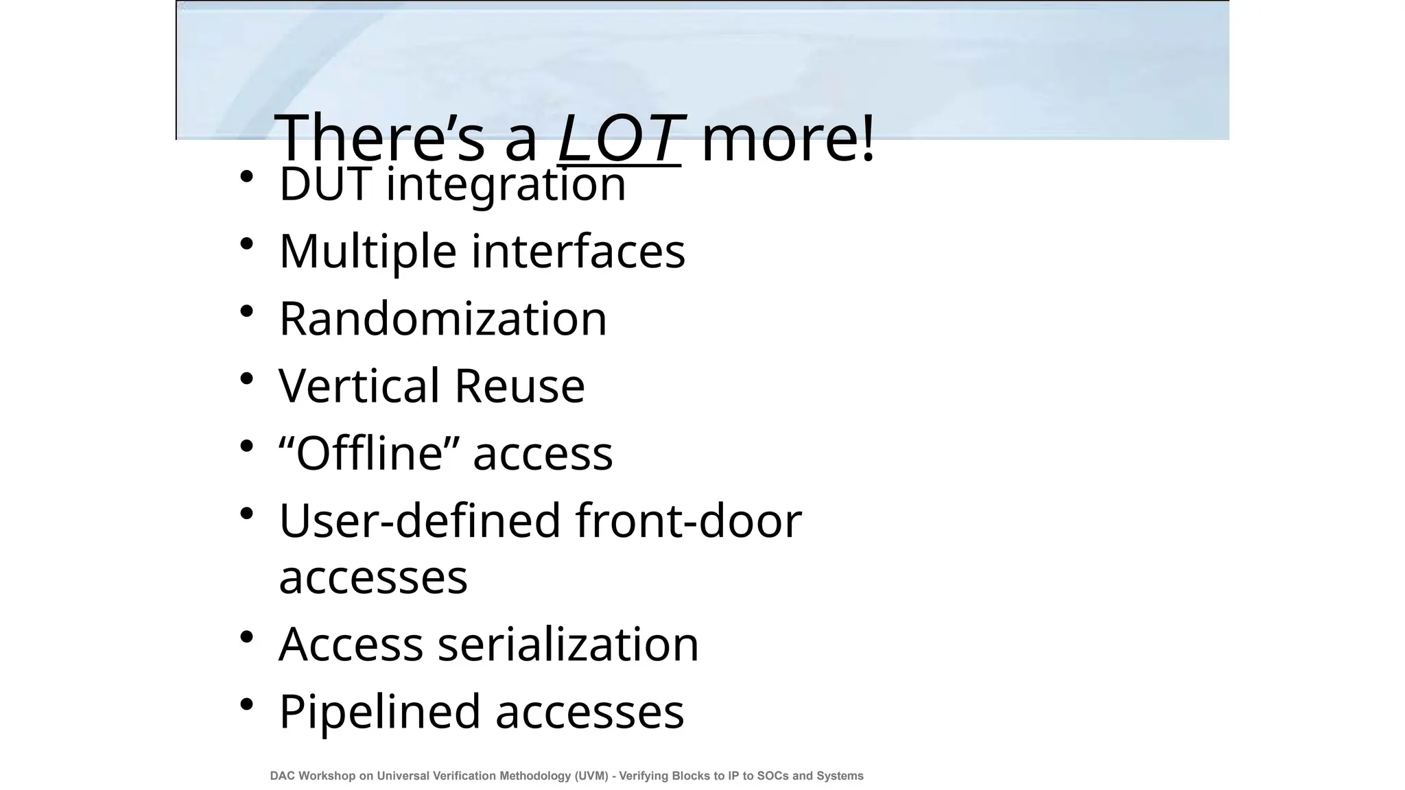 There’s a LOT more!
DAC Workshop on Universal Verification Methodology (UVM) - Verifying Blocks to IP to SOCs and Systems
28
• DUT integration
• Multiple interfaces
• Randomization
• Vertical Reuse
• “Offline” access
• User-defined front-door
accesses
• Access serialization
• Pipelined accesses
 