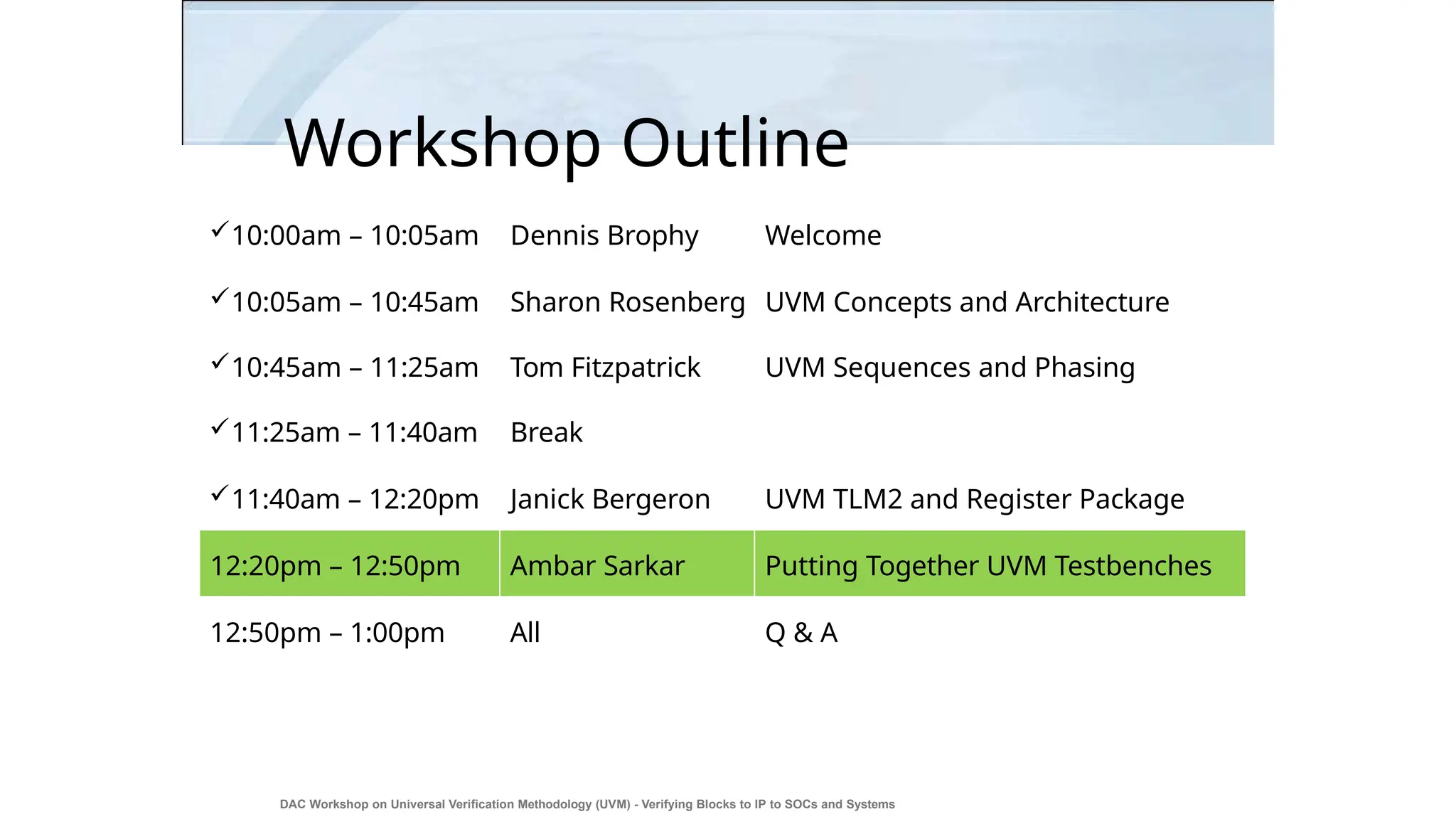 Workshop Outline
DAC Workshop on Universal Verification Methodology (UVM) - Verifying Blocks to IP to SOCs and Systems
29
10:00am – 10:05am Dennis Brophy Welcome
10:05am – 10:45am Sharon Rosenberg UVM Concepts and Architecture
10:45am – 11:25am Tom Fitzpatrick UVM Sequences and Phasing
11:25am – 11:40am Break
11:40am – 12:20pm Janick Bergeron UVM TLM2 and Register Package
12:20pm – 12:50pm Ambar Sarkar Putting Together UVM Testbenches
12:50pm – 1:00pm All Q & A
 